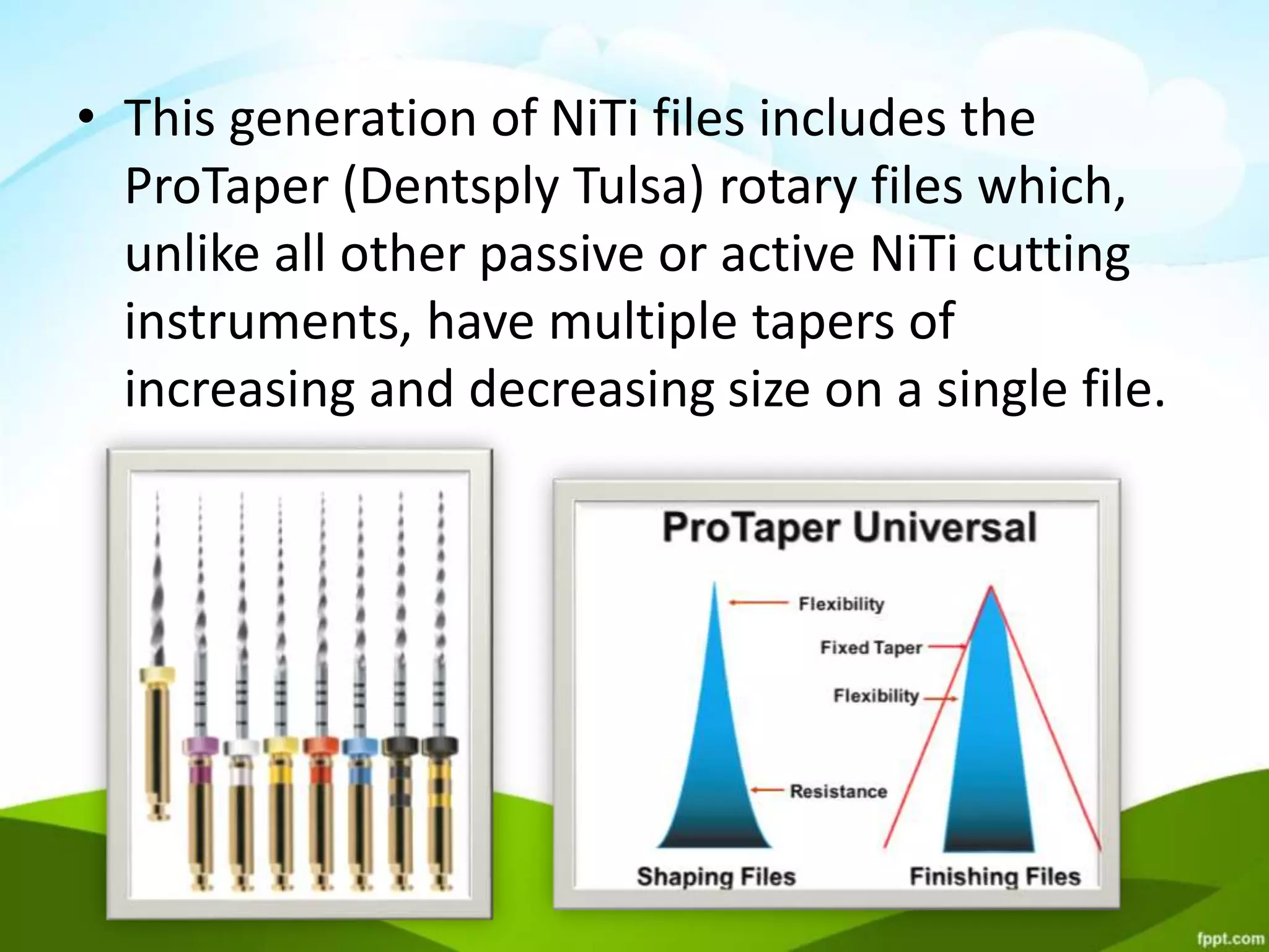 • This generation of NiTi files includes the
ProTaper (Dentsply Tulsa) rotary files which,
unlike all other passive or active NiTi cutting
instruments, have multiple tapers of
increasing and decreasing size on a single file.
 