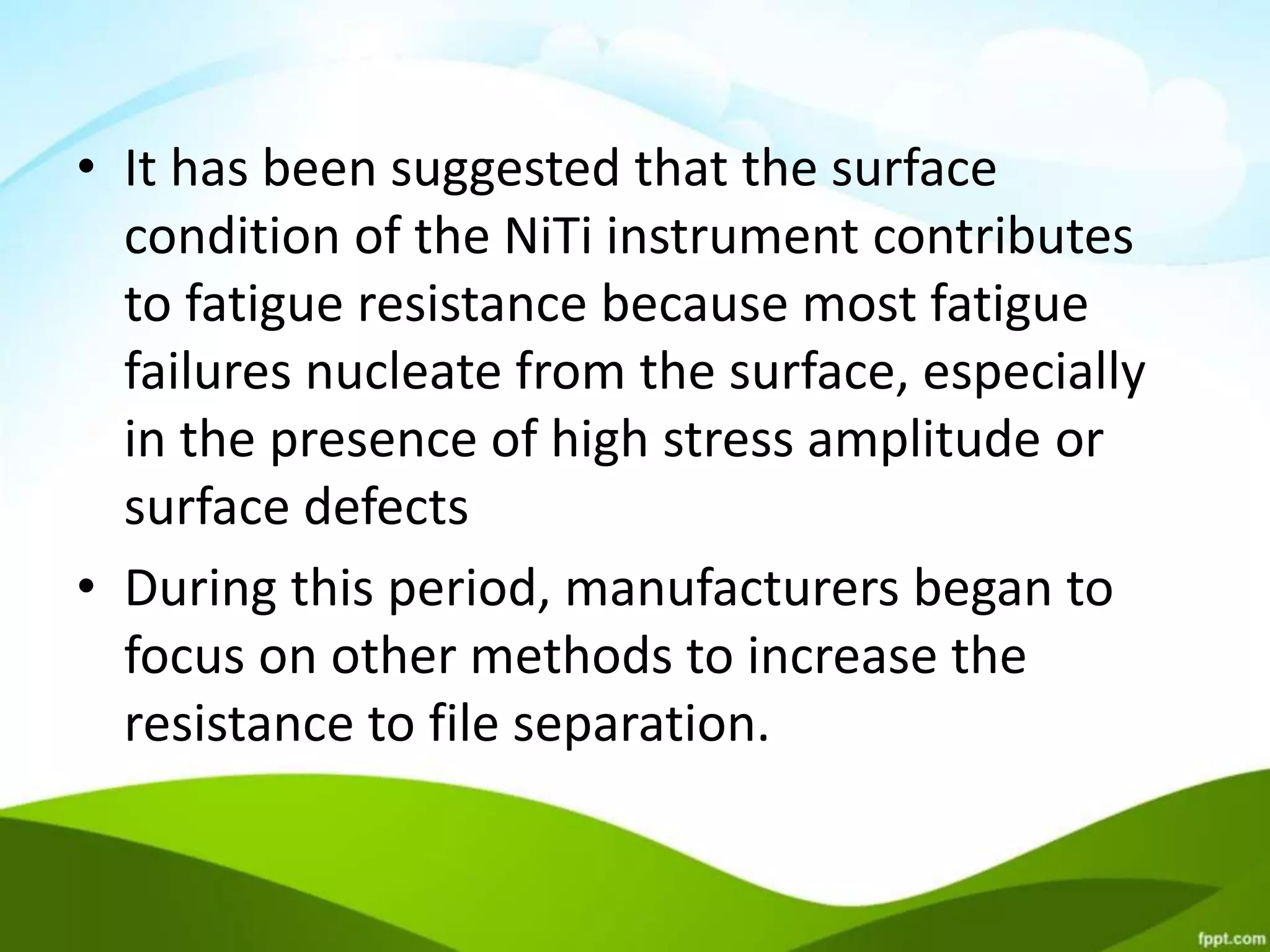 • It has been suggested that the surface
condition of the NiTi instrument contributes
to fatigue resistance because most fatigue
failures nucleate from the surface, especially
in the presence of high stress amplitude or
surface defects
• During this period, manufacturers began to
focus on other methods to increase the
resistance to file separation.
 