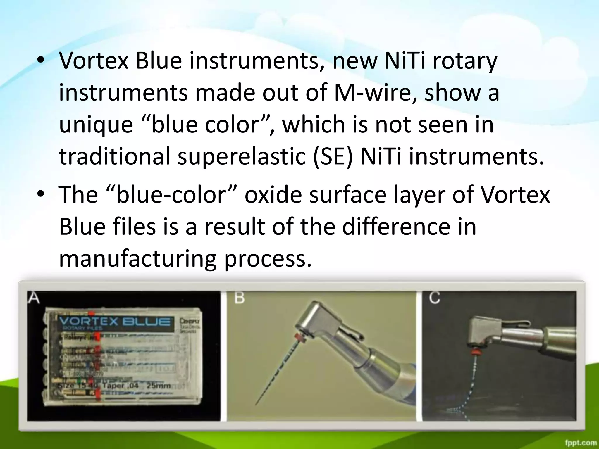 • Vortex Blue instruments, new NiTi rotary
instruments made out of M-wire, show a
unique “blue color”, which is not seen in
traditional superelastic (SE) NiTi instruments.
• The “blue-color” oxide surface layer of Vortex
Blue files is a result of the difference in
manufacturing process.
 