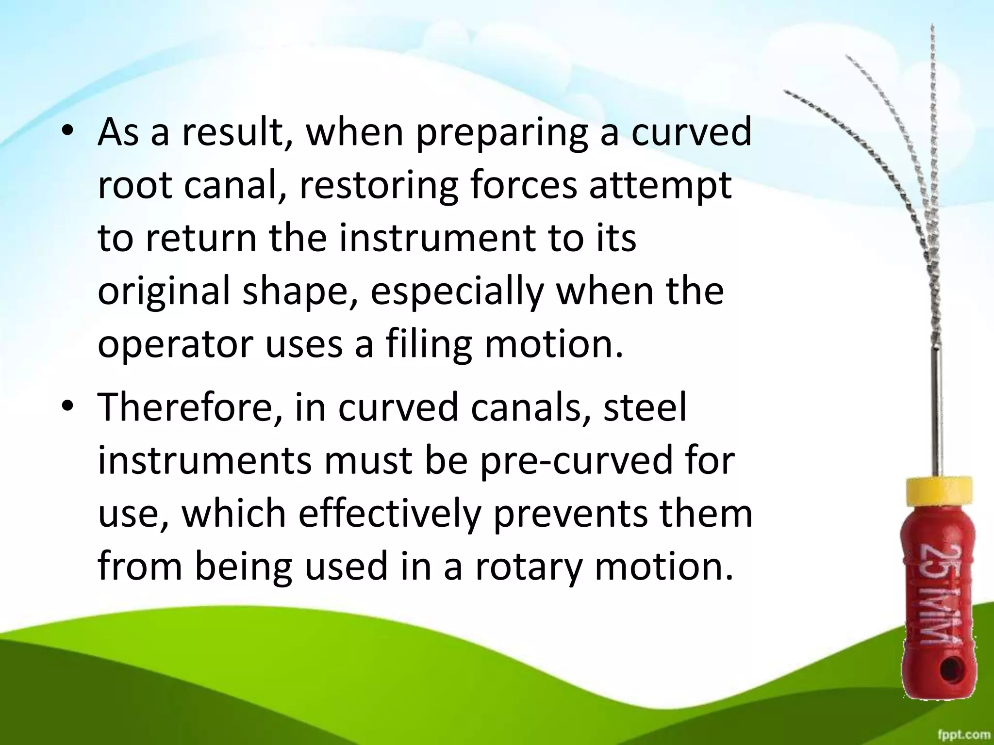 • As a result, when preparing a curved
root canal, restoring forces attempt
to return the instrument to its
original shape, especially when the
operator uses a filing motion.
• Therefore, in curved canals, steel
instruments must be pre-curved for
use, which effectively prevents them
from being used in a rotary motion.
 