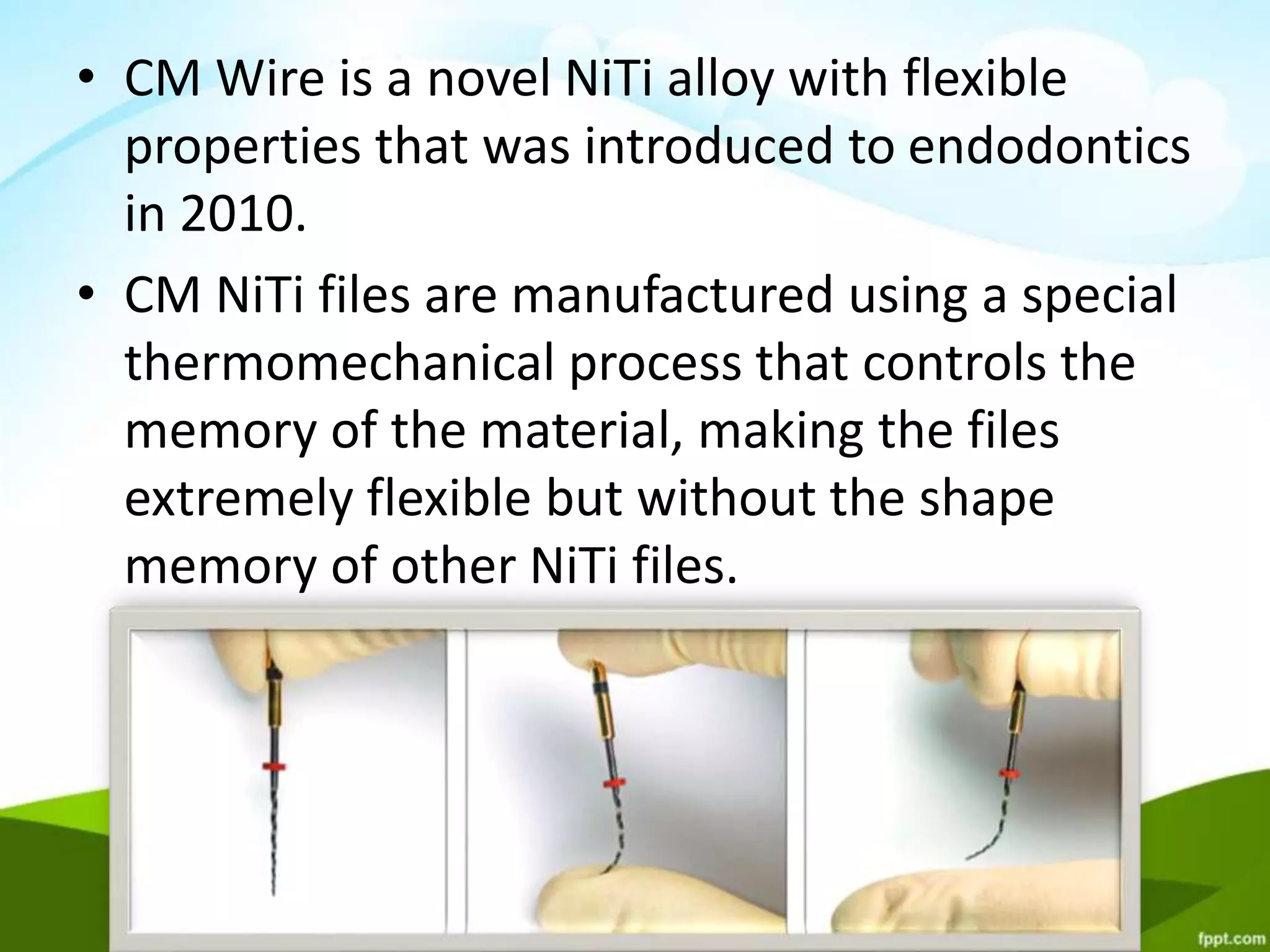 • CM Wire is a novel NiTi alloy with flexible
properties that was introduced to endodontics
in 2010.
• CM NiTi files are manufactured using a special
thermomechanical process that controls the
memory of the material, making the files
extremely flexible but without the shape
memory of other NiTi files.
 