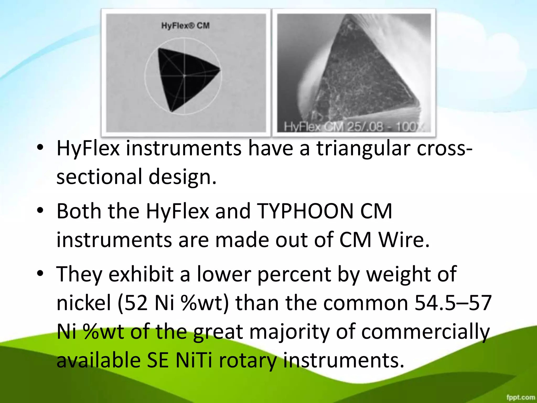 • HyFlex instruments have a triangular cross-
sectional design.
• Both the HyFlex and TYPHOON CM
instruments are made out of CM Wire.
• They exhibit a lower percent by weight of
nickel (52 Ni %wt) than the common 54.5–57
Ni %wt of the great majority of commercially
available SE NiTi rotary instruments.
 