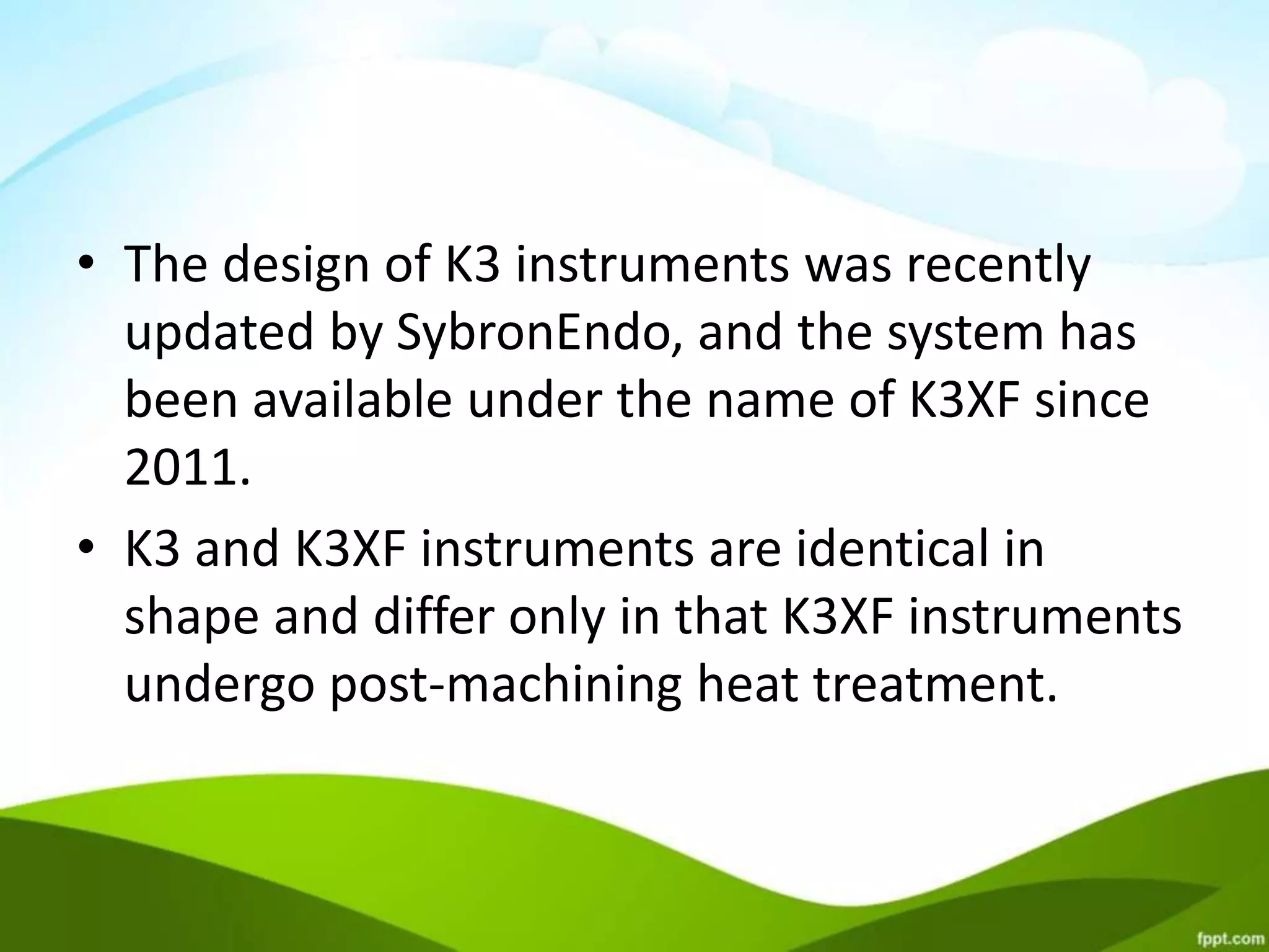 • The design of K3 instruments was recently
updated by SybronEndo, and the system has
been available under the name of K3XF since
2011.
• K3 and K3XF instruments are identical in
shape and differ only in that K3XF instruments
undergo post-machining heat treatment.
 