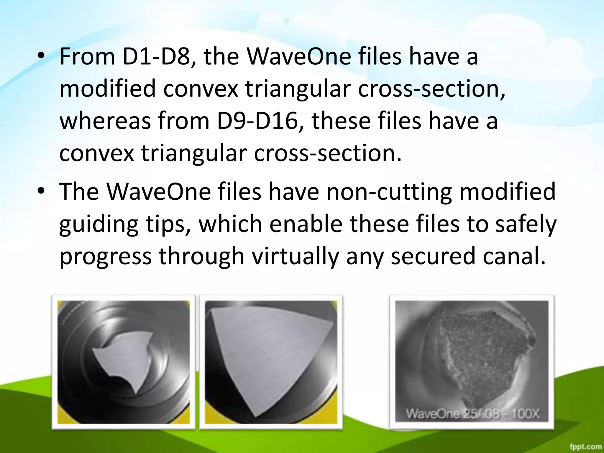 • From D1-D8, the WaveOne files have a
modified convex triangular cross-section,
whereas from D9-D16, these files have a
convex triangular cross-section.
• The WaveOne files have non-cutting modified
guiding tips, which enable these files to safely
progress through virtually any secured canal.
 