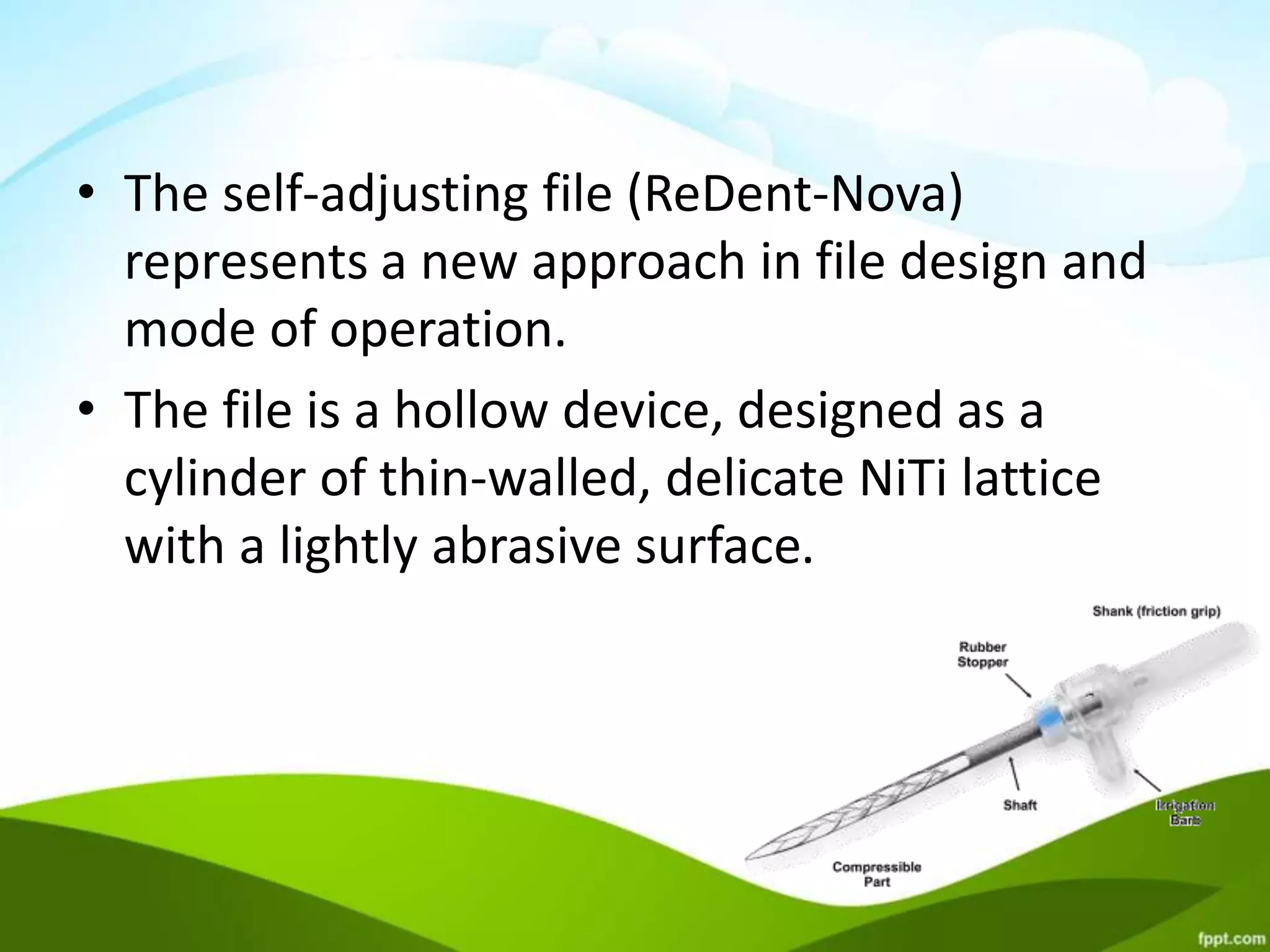 • The self-adjusting file (ReDent-Nova)
represents a new approach in file design and
mode of operation.
• The file is a hollow device, designed as a
cylinder of thin-walled, delicate NiTi lattice
with a lightly abrasive surface.
 