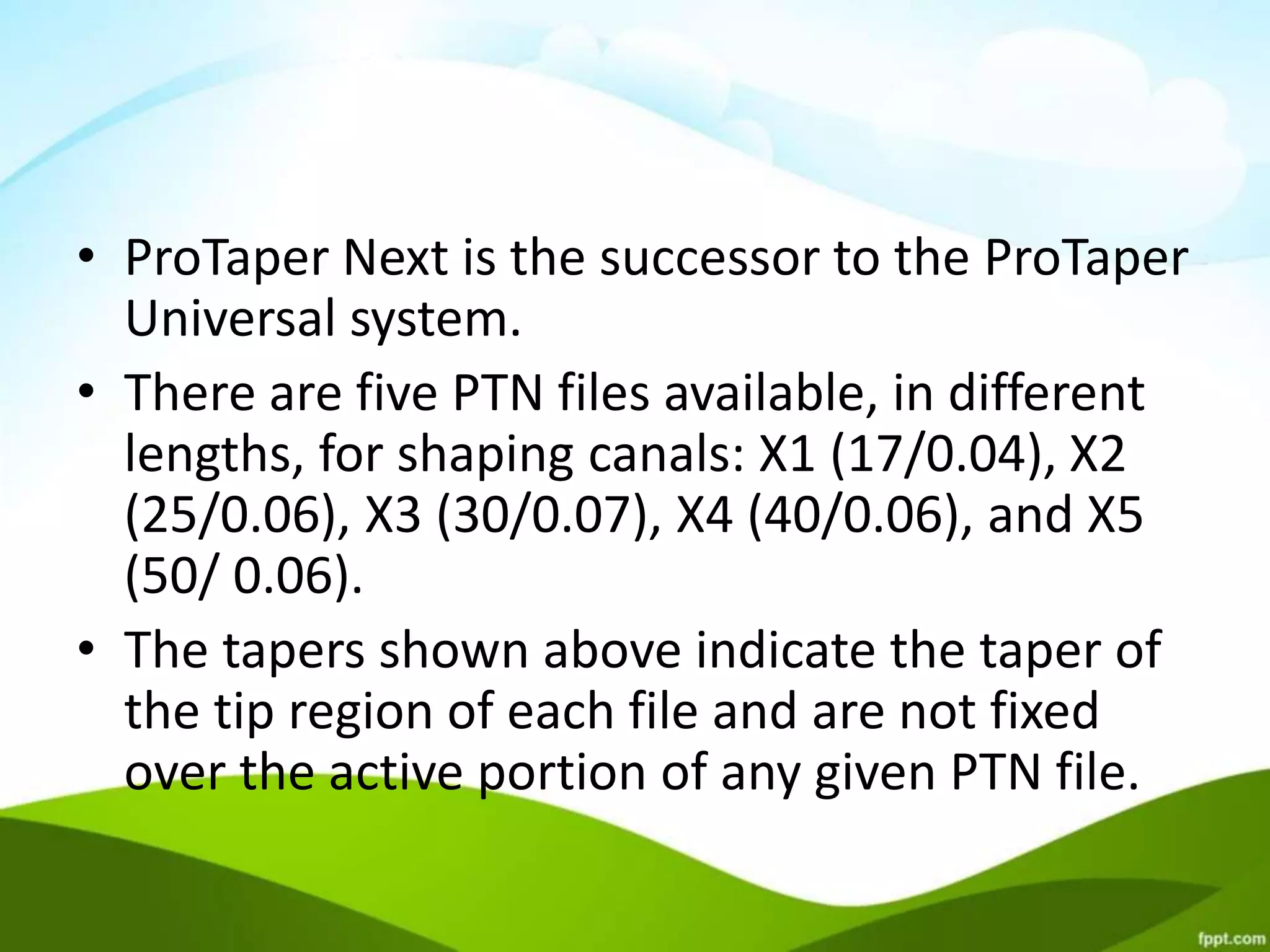 • ProTaper Next is the successor to the ProTaper
Universal system.
• There are five PTN files available, in different
lengths, for shaping canals: X1 (17/0.04), X2
(25/0.06), X3 (30/0.07), X4 (40/0.06), and X5
(50/ 0.06).
• The tapers shown above indicate the taper of
the tip region of each file and are not fixed
over the active portion of any given PTN file.
 