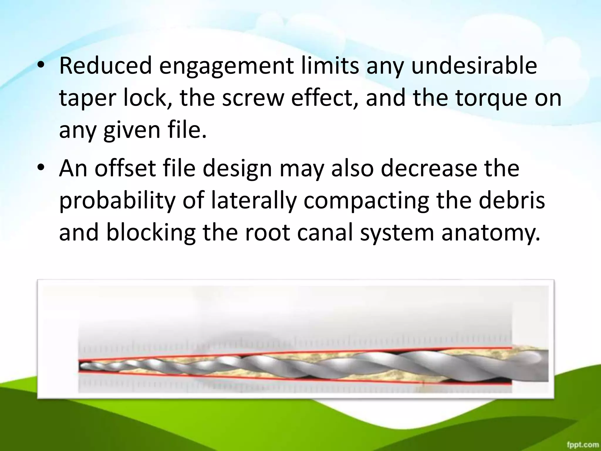 • Reduced engagement limits any undesirable
taper lock, the screw effect, and the torque on
any given file.
• An offset file design may also decrease the
probability of laterally compacting the debris
and blocking the root canal system anatomy.
 