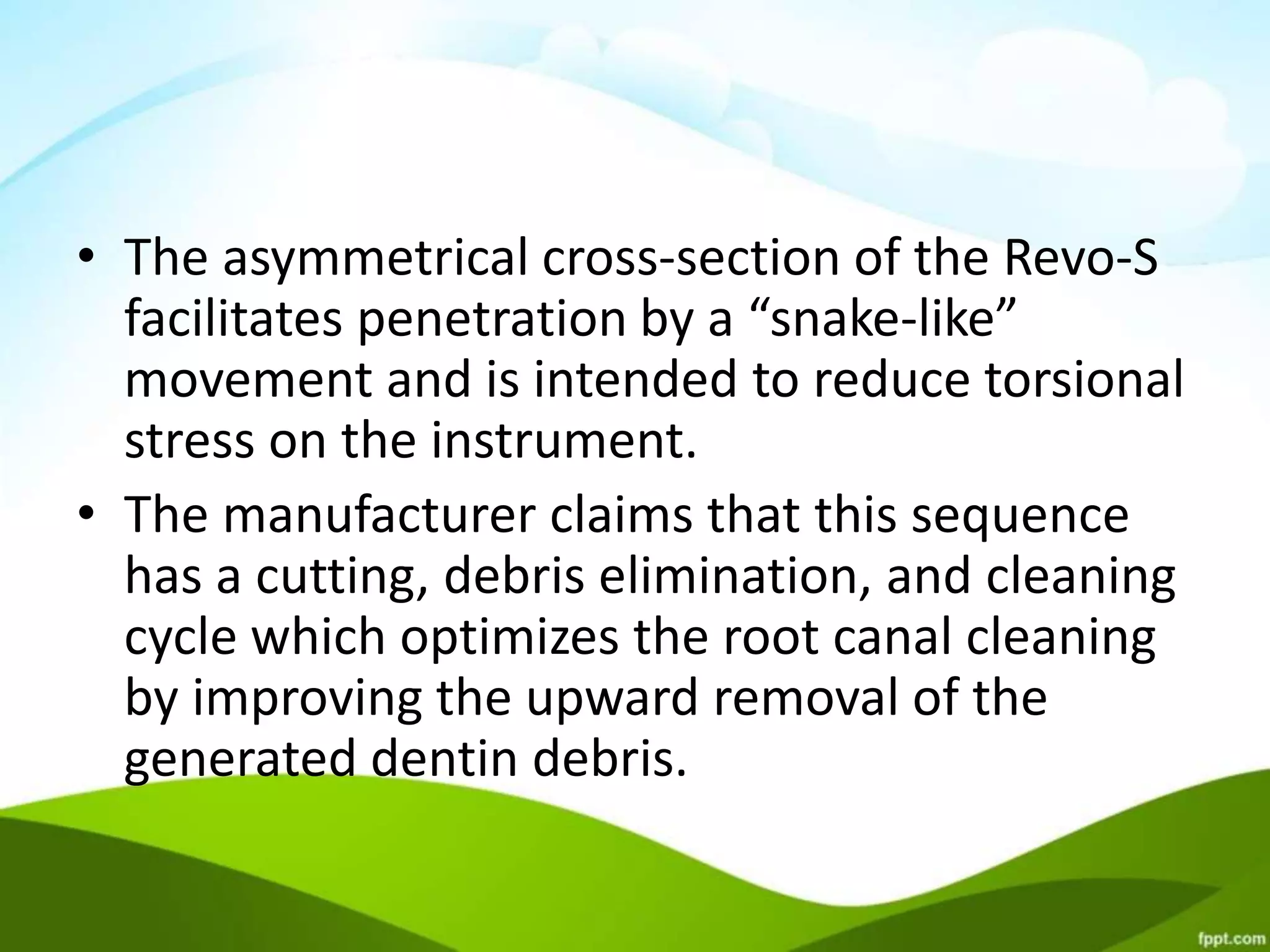 • The asymmetrical cross-section of the Revo-S
facilitates penetration by a “snake-like”
movement and is intended to reduce torsional
stress on the instrument.
• The manufacturer claims that this sequence
has a cutting, debris elimination, and cleaning
cycle which optimizes the root canal cleaning
by improving the upward removal of the
generated dentin debris.
 