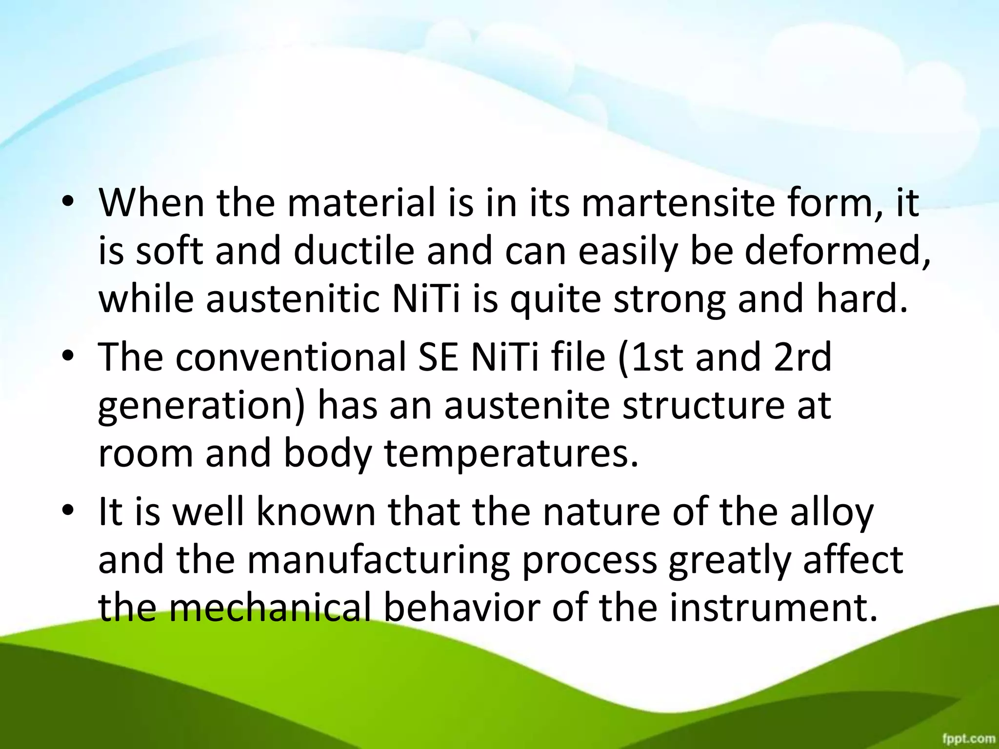 • When the material is in its martensite form, it
is soft and ductile and can easily be deformed,
while austenitic NiTi is quite strong and hard.
• The conventional SE NiTi file (1st and 2rd
generation) has an austenite structure at
room and body temperatures.
• It is well known that the nature of the alloy
and the manufacturing process greatly affect
the mechanical behavior of the instrument.
 