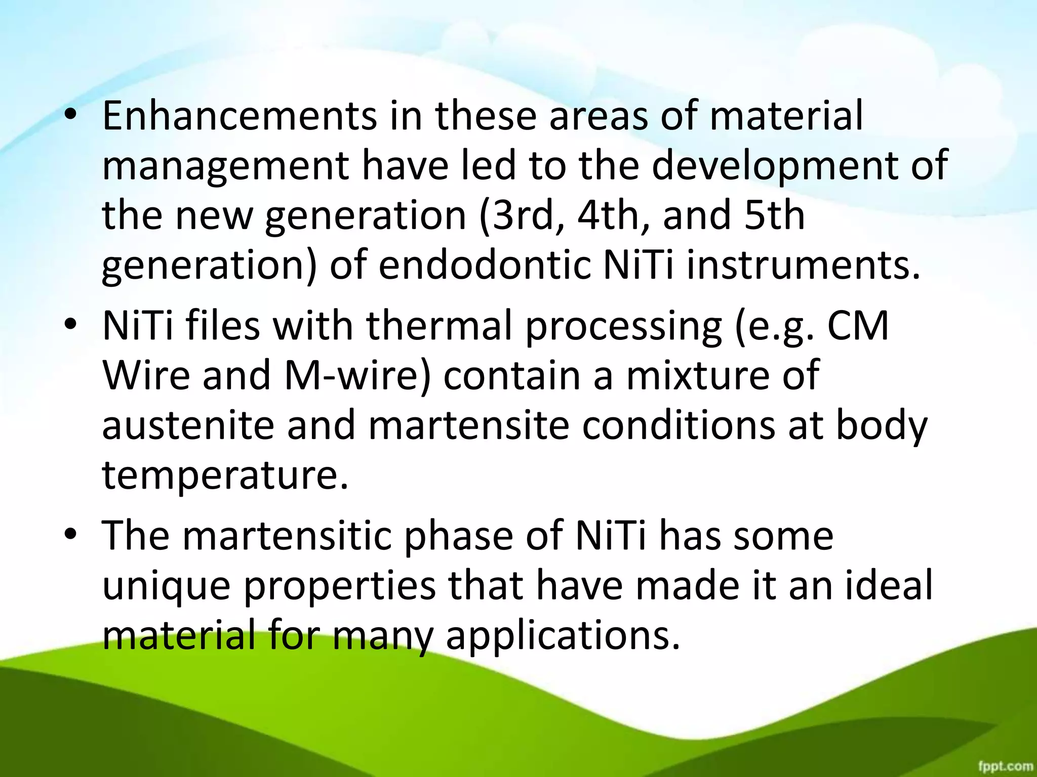 • Enhancements in these areas of material
management have led to the development of
the new generation (3rd, 4th, and 5th
generation) of endodontic NiTi instruments.
• NiTi files with thermal processing (e.g. CM
Wire and M-wire) contain a mixture of
austenite and martensite conditions at body
temperature.
• The martensitic phase of NiTi has some
unique properties that have made it an ideal
material for many applications.
 