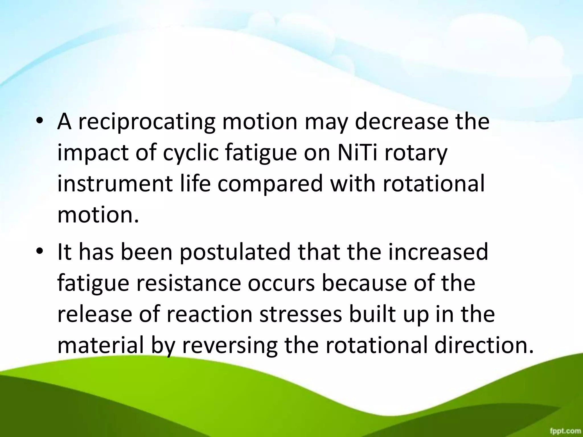 • A reciprocating motion may decrease the
impact of cyclic fatigue on NiTi rotary
instrument life compared with rotational
motion.
• It has been postulated that the increased
fatigue resistance occurs because of the
release of reaction stresses built up in the
material by reversing the rotational direction.
 