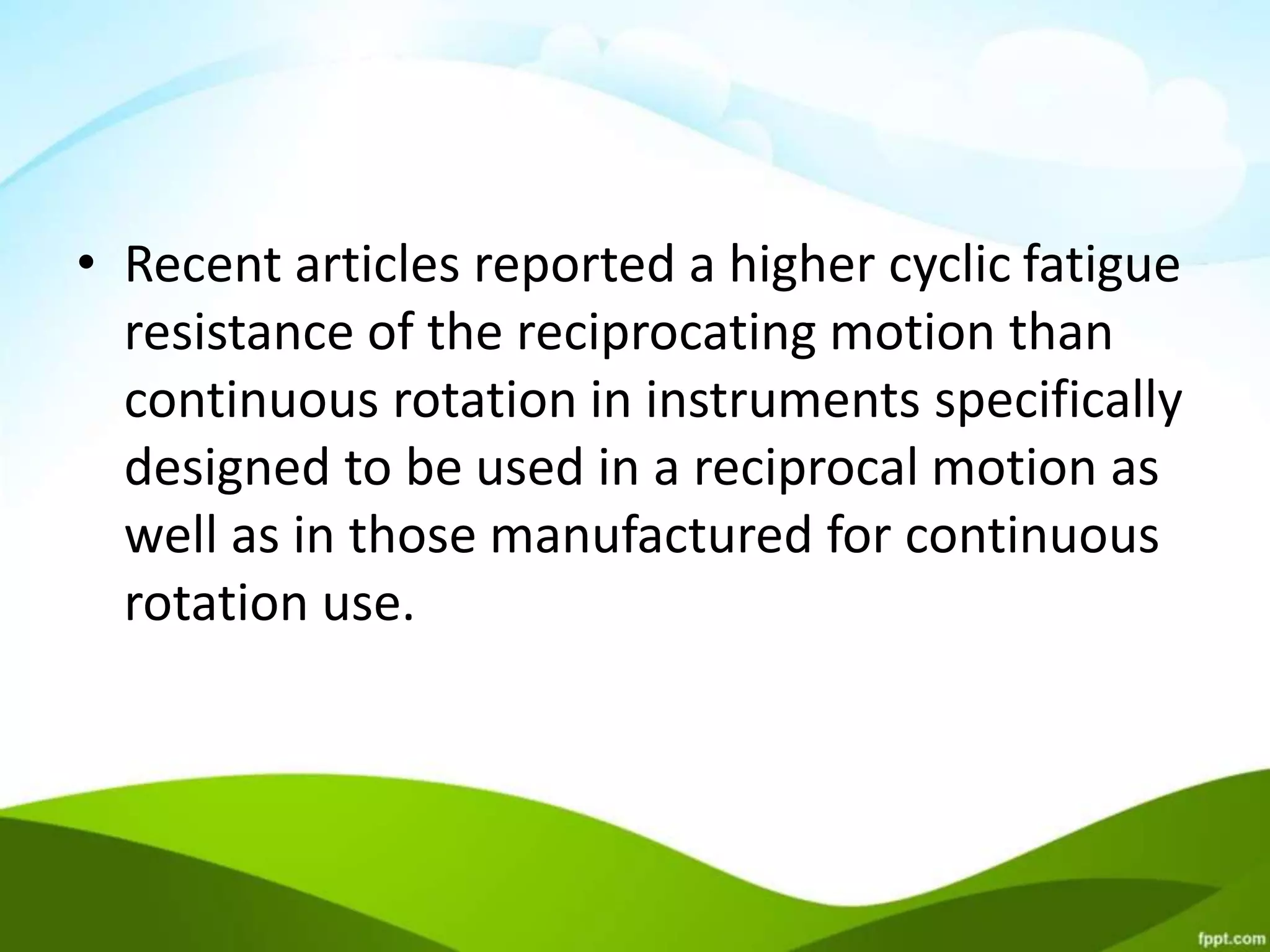 • Recent articles reported a higher cyclic fatigue
resistance of the reciprocating motion than
continuous rotation in instruments specifically
designed to be used in a reciprocal motion as
well as in those manufactured for continuous
rotation use.
 