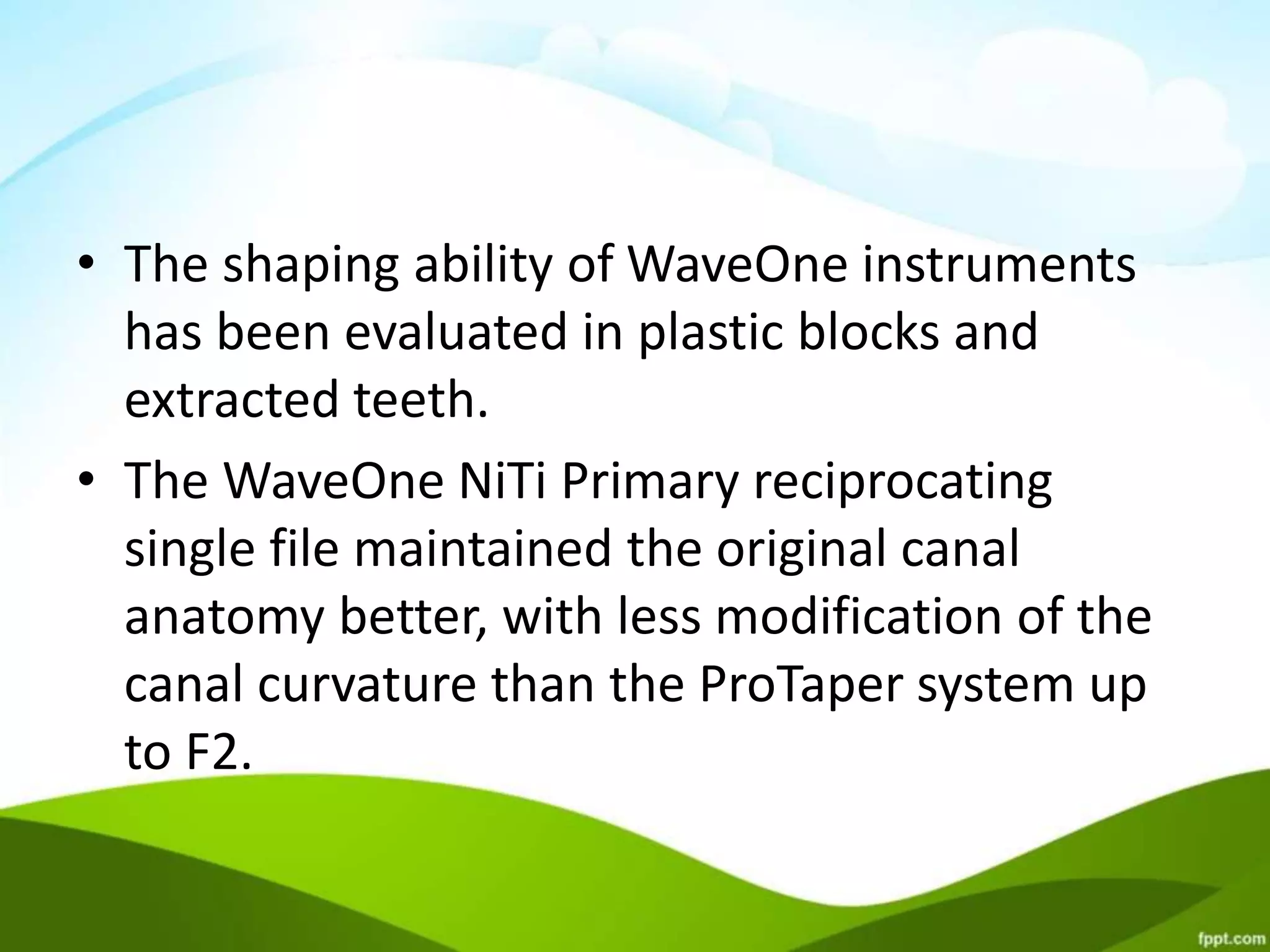 • The shaping ability of WaveOne instruments
has been evaluated in plastic blocks and
extracted teeth.
• The WaveOne NiTi Primary reciprocating
single file maintained the original canal
anatomy better, with less modification of the
canal curvature than the ProTaper system up
to F2.
 
