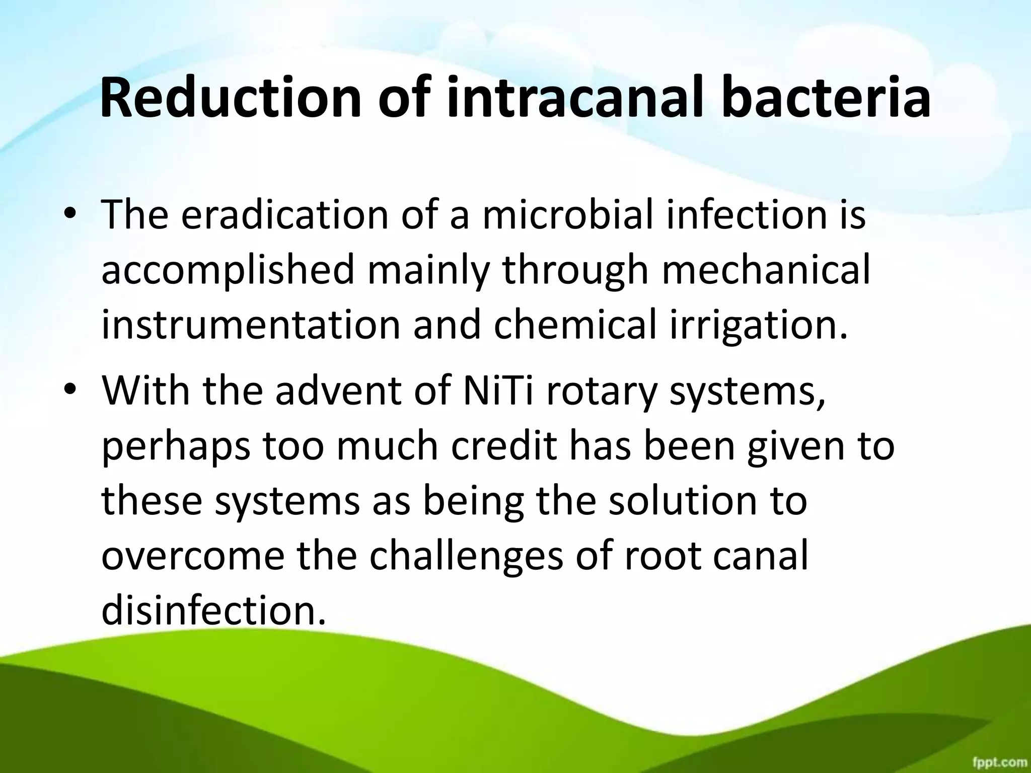 Reduction of intracanal bacteria
• The eradication of a microbial infection is
accomplished mainly through mechanical
instrumentation and chemical irrigation.
• With the advent of NiTi rotary systems,
perhaps too much credit has been given to
these systems as being the solution to
overcome the challenges of root canal
disinfection.
 