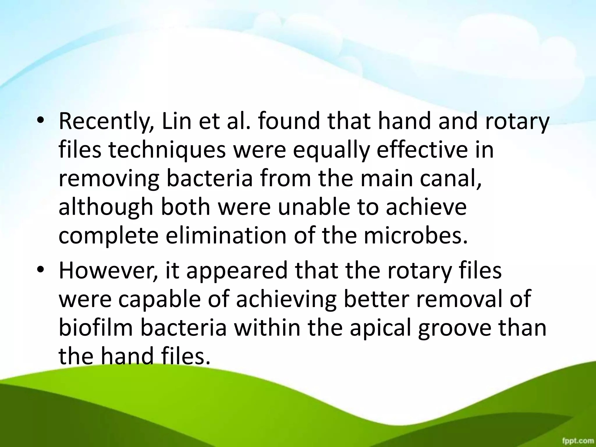 • Recently, Lin et al. found that hand and rotary
files techniques were equally effective in
removing bacteria from the main canal,
although both were unable to achieve
complete elimination of the microbes.
• However, it appeared that the rotary files
were capable of achieving better removal of
biofilm bacteria within the apical groove than
the hand files.
 