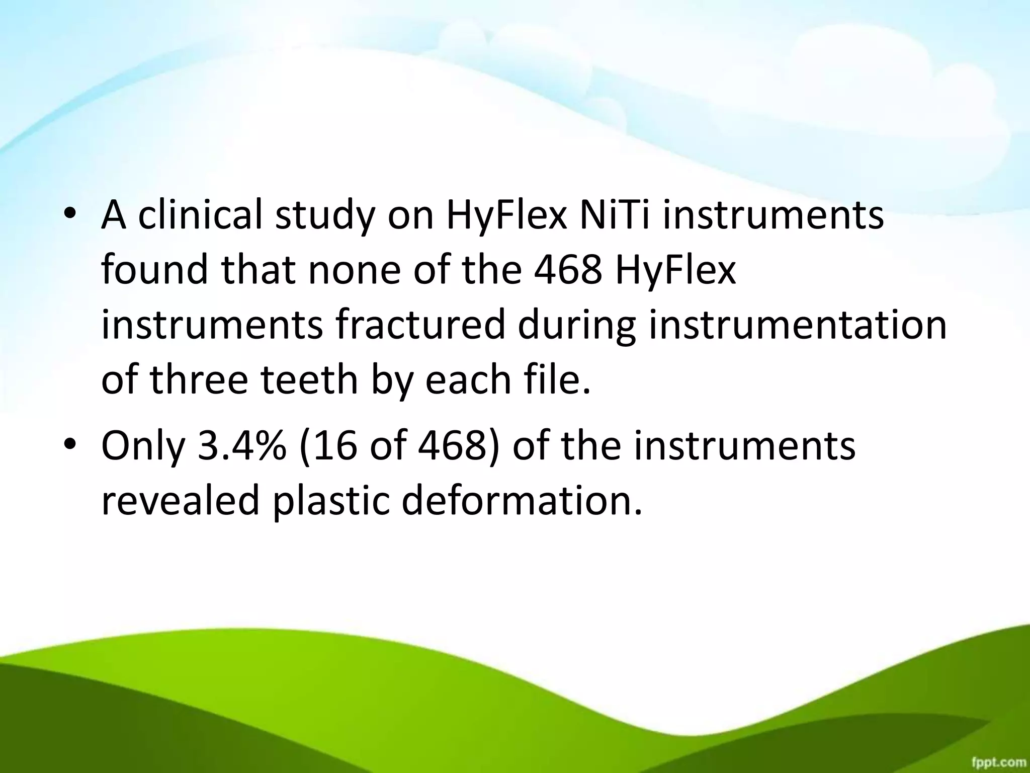 • A clinical study on HyFlex NiTi instruments
found that none of the 468 HyFlex
instruments fractured during instrumentation
of three teeth by each file.
• Only 3.4% (16 of 468) of the instruments
revealed plastic deformation.
 