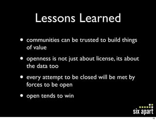 Lessons Learned
• communities can be trusted to build things
  of value
• openness is not just about license, its about
  the data too
• every attempt to be closed will be met by
  forces to be open
• open tends to win
                                                  45