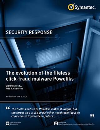 SECURITY RESPONSE
The fileless nature of Poweliks makes it unique, but
the threat also uses several other novel techniques to
compromise infected computers.
The evolution of the fileless
click-fraud malware Poweliks
Liam O’Murchu,
Fred P. Gutierrez
﻿﻿
Version 1.0 – June 9, 2015
 