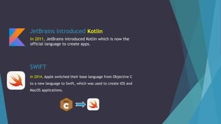 SWIFT
In 2014, Apple switched their base language from Objective C
to a new language to Swift, which was used to create iOS and
MacOS applications.
JetBrains Introduced Kotlin
In 2011, JetBrains introduced Kotlin which is now the
official language to create apps.
 