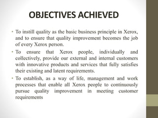 OBJECTIVES ACHIEVED
• To instill quality as the basic business principle in Xerox,
and to ensure that quality improvement becomes the job
of every Xerox person.
• To ensure that Xerox people, individually and
collectively, provide our external and internal customers
with innovative products and services that fully satisfies
their existing and latent requirements.
• To establish, as a way of life, management and work
processes that enable all Xerox people to continuously
pursue quality improvement in meeting customer
requirements
 