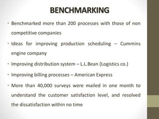 BENCHMARKING
• Benchmarked more than 200 processes with those of non
competitive companies
• Ideas for improving production scheduling – Cummins
engine company
• Improving distribution system – L.L.Bean (Logistics co.)
• Improving billing processes – American Express
• More than 40,000 surveys were mailed in one month to
understand the customer satisfaction level, and resolved
the dissatisfaction within no time
 