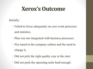 Xerox’s Outcome
Initially:
• Failed to focus adequately on core work processes
and statistics.
• Plan was not integrated with business processes.
• Not tuned to the company culture and the need to
change it.
• Did not pick the right quality czar at the start.
• Did not push the operating units hard enough.
 