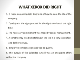 WHAT XEROX DID RIGHT
1. It made an appropriate diagnosis of how to cure the ills of the
company.
2. Quality was the right process for the right solution at the right
time.
3. The necessary commitment was made by senior management.
4. A constituency was built starting at the top in a very calculated
and deliberate way.
5. Employee compensation was tied to quality.
6. The pursuit of the Baldridge Award was an energizing effort
within the company
 