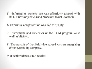 5. Information systems use was effectively aligned with
its business objectives and processes to achieve them
6. Executive compensation was tied to quality.
7. Innovations and successes of the TQM program were
well publicized.
8. The pursuit of the Baldridge Award was an energizing
effort within the company.
9. It achieved measured results.
 