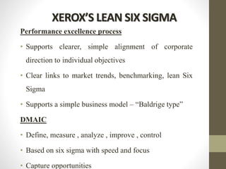 XEROX’S LEAN SIX SIGMA
Performance excellence process
• Supports clearer, simple alignment of corporate
direction to individual objectives
• Clear links to market trends, benchmarking, lean Six
Sigma
• Supports a simple business model – “Baldrige type”
DMAIC
• Define, measure , analyze , improve , control
• Based on six sigma with speed and focus
• Capture opportunities
 