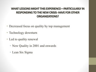 WHATLESSONSMIGHTTHISEXPERIENCE—PARTICULARLYIN
RESPONDINGTOTHENEWCRISIS-HAVEFOROTHER
ORGANIZATIONS?
• Decreased focus on quality by top management
• Technology downturn
• Led to quality renewal
• New Quality in 2001 and onwards
• Lean Six Sigma
 