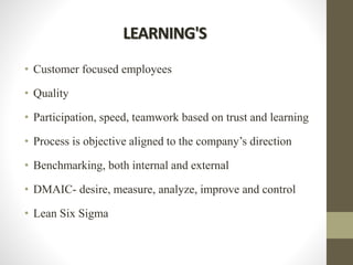 LEARNING'S
• Customer focused employees
• Quality
• Participation, speed, teamwork based on trust and learning
• Process is objective aligned to the company’s direction
• Benchmarking, both internal and external
• DMAIC- desire, measure, analyze, improve and control
• Lean Six Sigma
 