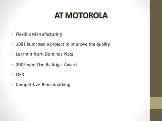 AT MOTOROLA
• Flexible Manufacturing
• 1981 launched a project to improve the quality
• Learnt it from Dominos Pizza
• 2002 won The Baldrige Award
• QSR
• Competitive Benchmarking
 