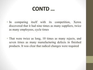 CONTD …
• In comparing itself with its competition, Xerox
discovered that it had nine times as many suppliers, twice
as many employees, cycle times
• That were twice as long, 10 times as many rejects, and
seven times as many manufacturing defects in finished
products. It was clear that radical changes were required
 