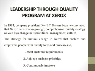LEADERSHIP THROUGH QUALITY
PROGRAM AT XEROX
In 1983, company president David T. Kearns became convinced
that Xerox needed a long-range, comprehensive quality strategy
as well as a change in its traditional management culture .
The strategy for cultural change in Xerox that enables and
empowers people with quality tools and processes to,
1. Meet customer requirements
2. Achieve business priorities
3. Continuously improve
 