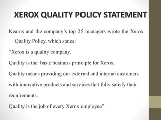 XEROX QUALITY POLICY STATEMENT
Kearns and the company’s top 25 managers wrote the Xerox
Quality Policy, which states:
“Xerox is a quality company.
Quality is the basic business principle for Xerox.
Quality means providing our external and internal customers
with innovative products and services that fully satisfy their
requirements.
Quality is the job of every Xerox employee”
 