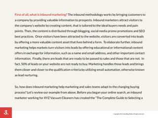 3. 
First of all, what is inbound marketing? The inbound methodology works by bringing customers to 
a company by providing valuable information to prospects. Inbound marketers attract visitors to 
the company’s website by creating content, that is tailored to the ideal buyers needs and pain 
points. Then, the content is distributed through blogging, social media promo promotions and SEO 
best practices. Once visitors have been attracted to the website, visitors are converted into leads 
by offering a more valuable content asset that lives behind a form. To elaborate further, inbound 
marketing helps markets turn visitors into leads by offering educational or informational content 
offers in exchange for information, such as a name and email address, and other important contact 
information. Finally, there are leads that are ready to be passed to sales and those that are not. In 
fact, 50% of leads on your website are not ready to buy. Marketing handles those leads and brings 
them closer and closer to the qualification criteria by utilizing email automation, otherwise known 
as lead nurturing. 
So, how does inbound marketing help marketing and sales teams adapt to the changing buying 
process? Let’s review our example from above. Before you began your online search, an inbound 
marketer working for XYZ Vacuum Cleaners has created the “The Complete Guide to Selecting a 
Copyright 2014. SmartBug Media. All rights reserved. 
 