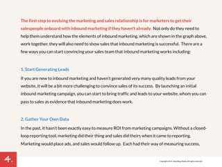 4. 
The first step to evolving the marketing and sales relationship is for marketers to get their 
salespeople onboard with inbound marketing if they haven’t already. Not only do they need to 
help them understand how the elements of inbound marketing, which are shown in the graph above, 
work together, they will also need to show sales that inbound marketing is successful. There are a 
few ways you can start convincing your sales team that inbound marketing works including: 
1. Start Generating Leads 
If you are new to inbound marketing and haven’t generated very many quality leads from your 
website, it will be a bit more challenging to convince sales of its success. By launching an initial 
inbound marketing campaign, you can start to bring traffic and leads to your website, whom you can 
pass to sales as evidence that inbound marketing does work. 
2. Gather Your Own Data 
In the past, it hasn’t been exactly easy to measure ROI from marketing campaigns. Without a closed-loop 
reporting tool, marketing did their thing and sales did theirs when it came to reporting. 
Marketing would place ads, and sales would follow up. Each had their way of measuring success, 
Copyright 2014. SmartBug Media. All rights reserved. 
 