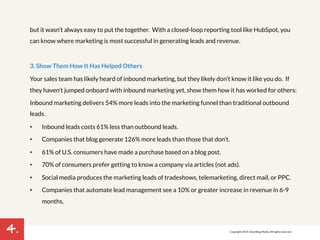 4. 
but it wasn’t always easy to put the together. With a closed-loop reporting tool like HubSpot, you 
can know where marketing is most successful in generating leads and revenue. 
3. Show Them How It Has Helped Others 
Your sales team has likely heard of inbound marketing, but they likely don’t know it like you do. If 
they haven’t jumped onboard with inbound marketing yet, show them how it has worked for others: 
Inbound marketing delivers 54% more leads into the marketing funnel than traditional outbound 
leads. 
• Inbound leads costs 61% less than outbound leads. 
• Companies that blog generate 126% more leads than those that don’t. 
• 61% of U.S. consumers have made a purchase based on a blog post. 
• 70% of consumers prefer getting to know a company via articles (not ads). 
• Social media produces the marketing leads of tradeshows, telemarketing, direct mail, or PPC. 
• Companies that automate lead management see a 10% or greater increase in revenue in 6-9 
months. 
Copyright 2014. SmartBug Media. All rights reserved. 
 