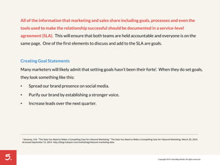 5. 
All of the information that marketing and sales share including goals, processes and even the 
tools used to make the relationship successful should be documented in a service-level 
agreement (SLA). This will ensure that both teams are held accountable and everyone is on the 
same page. One of the first elements to discuss and add to the SLA are goals. 
Creating Goal Statements 
Many marketers will likely admit that setting goals hasn’t been their forte’. When they do set goals, 
they look something like this: 
• Spread our brand presence on social media. 
• Purify our brand by establishing a stronger voice. 
• Increase leads over the next quarter. 
2 Devaney,!Erik.!"The!Data!You!Need!to!Make!a!Compelling!Case!for!Inbound!Marke7ng."!The!Data!You!Need!to!Make!a!Compelling!Case!for!Inbound!Marke7ng.!March!20,!2014.! 
Accessed!September!15,!2014.!hMp://blog.hubspot.com/marke7ng/inboundPmarke7ngPdata.! 
Copyright 2014. SmartBug Media. All rights reserved. 
 