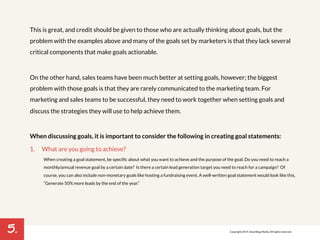 5. 
This is great, and credit should be given to those who are actually thinking about goals, but the 
problem with the examples above and many of the goals set by marketers is that they lack several 
critical components that make goals actionable. 
On the other hand, sales teams have been much better at setting goals, however; the biggest 
problem with those goals is that they are rarely communicated to the marketing team. For 
marketing and sales teams to be successful, they need to work together when setting goals and 
discuss the strategies they will use to help achieve them. 
When discussing goals, it is important to consider the following in creating goal statements: 
1. What are you going to achieve? 
When creating a goal statement, be specific about what you want to achieve and the purpose of the goal. Do you need to reach a 
monthly/annual revenue goal by a certain date? Is there a certain lead generation target you need to reach for a campaign? Of 
course, you can also include non-monetary goals like hosting a fundraising event. A well-written goal statement would look like this, 
“Generate 50% more leads by the end of the year.” 
! 
Copyright 2014. SmartBug Media. All rights reserved. 
 