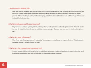 5. 
2. How will you achieve this? 
What does your marketing and sales team each need to contribute to help achieve this goal? What will each team plan to do to help 
ensure this happens? For example, a revenue increase of $10,000 by the end of the year may mean that marketing has to help 
generate 50% more leads by launching an inbound campaign, and sales must close 25% of those leads by following up within one day 
to all qualified leads generated. 
3. What challenges could you encounter? 
It’s great to have a goal and a plan to get there, but are you being overly optimistic? Are there budget constraints that could stand in 
the way? Do you lack the internal resources to build an inbound campaign? Does your sales team have the time to follow up in one 
day? 
4. What are your milestones? 
Most of your goals likely happen quarterly or annually. To ensure you are on track along the way, set milestones. This allows you to 
adjust your strategy if you aren’t making the mark. 
5. What are the rewards and consequences? 
Knowing how you might benefit from achieving the goal is important because it helps motivate the entire team. On the other hand, 
knowing the consequences helps push you to achieve the goal through the fear of expense. 
Copyright 2014. SmartBug Media. All rights reserved. 
 