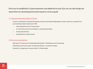 5. 
Once you’ve established 3-5 goal statements and added this to your SLA, you can take things one 
step further by calculating benchmarks based on revenue goals: 
1. Calculate Marketing Side of Goals 
In order to calculate the marketing side of goals in the SLA, you'll need the following four metrics, which you can gather from 
your marketing analytics tool and your CRM: 
– Total sales goal in terms of revenue quota 
– % revenue that comes from marketing- vs. sales-generated leads 
– Average sales deal size 
– Average lead to customer close % 
2. Do some calculations: 
Sales quota * % revenue from marketing-generated leads = Marketing-sourced revenue goal 
Marketing-sourced revenue goal / average sales deal size = # customers needed 
Customers / average lead to customer close % = # leads needed 
Copyright 2014. SmartBug Media. All rights reserved. 
 