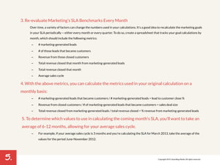 5. 
3. Re-evaluate Marketing’s SLA Benchmarks Every Month 
Over time, a variety of factors can change the numbers used in your calculations. It's a good idea to recalculate the marketing goals 
in your SLA periodically -- either every month or every quarter. To do so, create a spreadsheet that tracks your goal calculations by 
month, which should include the following metrics: 
– # marketing-generated leads 
– # of those leads that became customers 
– Revenue from those closed customers 
– Total revenue closed that month from marketing-generated leads 
– Total revenue closed that month 
– Average sales cycle 
4. With the above metrics, you can calculate the metrics used in your original calculation on a 
monthly basis: 
– # marketing-generated leads that became customers / # marketing-generated leads = lead to customer close % 
– Revenue from closed customers / # of marketing-generated leads that became customers = sales deal size 
– Total revenue closed from marketing-generated leads / total revenue closed = % revenue from marketing-generated leads 
5. To determine which values to use in calculating the coming month's SLA, you'll want to take an 
average of 6-12 months, allowing for your average sales cycle. 
– For example, if your average sales cycle is 3 months and you're calculating the SLA for March 2013, take the average of the 
values for the period June-November 2012. 
Copyright 2014. SmartBug Media. All rights reserved. 
 