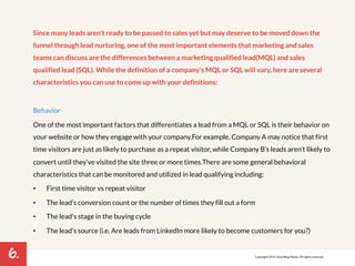 6. 
Since many leads aren’t ready to be passed to sales yet but may deserve to be moved down the 
funnel through lead nurturing, one of the most important elements that marketing and sales 
teams can discuss are the differences between a marketing qualified lead(MQL) and sales 
qualified lead (SQL). While the definition of a company’s MQL or SQL will vary, here are several 
characteristics you can use to come up with your definitions: 
Behavior 
One of the most important factors that differentiates a lead from a MQL or SQL is their behavior on 
your website or how they engage with your company. For example, Company A may notice that first 
time visitors are just as likely to purchase as a repeat visitor, while Company B’s leads aren’t likely to 
convert until they’ve visited the site three or more times. There are some general behavioral 
characteristics that can be monitored and utilized in lead qualifying including: 
• First time visitor vs repeat visitor 
• The lead’s conversion count or the number of times they fill out a form 
• The lead's stage in the buying cycle 
• The lead’s source (i.e. Are leads from LinkedIn more likely to become customers for you?) 
Copyright 2014. SmartBug Media. All rights reserved. 
 