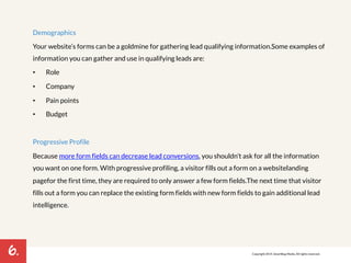 6. 
Demographics 
Your website’s forms can be a goldmine for gathering lead qualifying information. Some examples of 
information you can gather and use in qualifying leads are: 
• Role 
• Company 
• Pain points 
• Budget 
Progressive Profile 
Because more form fields can decrease lead conversions, you shouldn’t ask for all the information 
you want on one form. With progressive profiling, a visitor fills out a form on a website landing 
page for the first time, they are required to only answer a few form fields. The next time that visitor 
fills out a form you can replace the existing form fields with new form fields to gain additional lead 
intelligence. 
Copyright 2014. SmartBug Media. All rights reserved. 
 