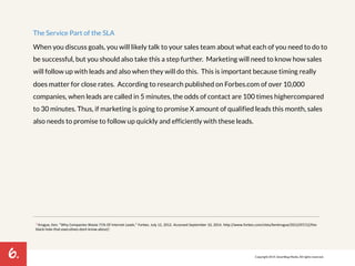 6. 
The Service Part of the SLA 
When you discuss goals, you will likely talk to your sales team about what each of you need to do to 
be successful, but you should also take this a step further. Marketing will need to know how sales 
will follow up with leads and also when they will do this. This is important because timing really 
does matter for close rates. According to research published on Forbes.com of over 10,000 
companies, when leads are called in 5 minutes, the odds of contact are 100 times higher compared 
to 30 minutes. Thus, if marketing is going to promise X amount of qualified leads this month, sales 
also needs to promise to follow up quickly and efficiently with these leads. 
3 Krogue,!Ken.!"Why!Companies!Waste!71%!Of!Internet!Leads."!Forbes.!July!12,!2012.!Accessed!September!10,!2014.!hMp://www.forbes.com/sites/kenkrogue/2012/07/12/theP 
blackPholePthatPexecu7vesPdontPknowPabout/.! 
Copyright 2014. SmartBug Media. All rights reserved. 
 