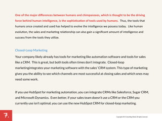 7. 
One/of/the/major/differences/between/humans/and/chimpanzees,/which/is/thought/to/be/the/driving/ 
force/behind/human/intelligence,/is/the/sophisBcaBon/of/tools/used/by/humans.//Thus,!the!tools!that! 
humans!once!created!and!used!has!helped!to!evolve!the!intelligence!we!possess!today.!!Like!human! 
evolu7on,!the!sales!and!marke7ng!rela7onship!can!also!gain!a!significant!amount!of!intelligence!and! 
success!from!the!tools!they!u7lize.!! 
Closed-Loop Marketing 
Your company likely already has tools for marketing like automation software and tools for sales 
like a CRM. This is great, but both tools often times don’t integrate. Closed-loop 
marketing integrates your marketing software with the sales’ CRM system. This type of marketing 
gives you the ability to see which channels are most successful at closing sales and which ones may 
need some work. 
If you use HubSpot for marketing automation, you can integrate CRMs like Salesforce, Sugar CRM, 
and Microsoft Dynamics. Even better, if your sales team doesn’t use a CRM or the CRM you 
currently use isn’t optimal, you can use the new HubSpot CRM for closed-loop marketing. 
! 
Copyright 2014. SmartBug Media. All rights reserved. 
 