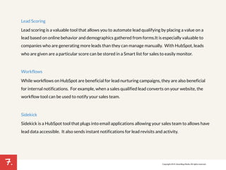 7. 
Lead Scoring 
Lead scoring is a valuable tool that allows you to automate lead qualifying by placing a value on a 
lead based on online behavior and demographics gathered from forms. It is especially valuable to 
companies who are generating more leads than they can manage manually. With HubSpot, leads 
who are given are a particular score can be stored in a Smart list for sales to easily monitor. 
Workflows 
While workflows on HubSpot are beneficial for lead nurturing campaigns, they are also beneficial 
for internal notifications. For example, when a sales qualified lead converts on your website, the 
workflow tool can be used to notify your sales team. 
Sidekick 
Sidekick is a HubSpot tool that plugs into email applications allowing your sales team to allows have 
lead data accessible. It also sends instant notifications for lead revisits and activity. 
!! 
! 
Copyright 2014. SmartBug Media. All rights reserved. 
 