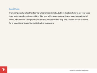 7. 
Social Media 
Marketing usually takes the steering wheel on social media, but it is also beneficial to get your sales 
team up-to-speed on using social too. Not only will prospects research your sales team via social 
media, which means their profile pictures shouldn’t be of their dog, they can also use social media 
for prospecting and reaching out to leads or customers. 
Copyright 2014. SmartBug Media. All rights reserved. 
 
