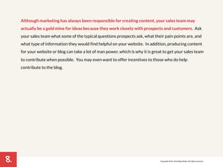 8. 
Although marketing has always been responsible for creating content, your sales team may 
actually be a gold mine for ideas because they work closely with prospects and customers. Ask 
your sales team what some of the typical questions prospects ask, what their pain points are, and 
what type of information they would find helpful on your website. In addition, producing content 
for your website or blog can take a lot of man power, which is why it is great to get your sales team 
to contribute when possible. You may even want to offer incentives to those who do help 
contribute to the blog. 
Copyright 2014. SmartBug Media. All rights reserved. 
 